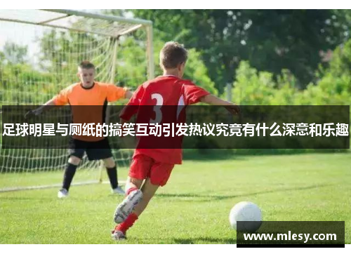 足球明星与厕纸的搞笑互动引发热议究竟有什么深意和乐趣