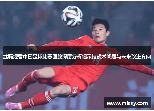 武磊观看中国足球比赛回放深度分析揭示技战术问题与未来改进方向